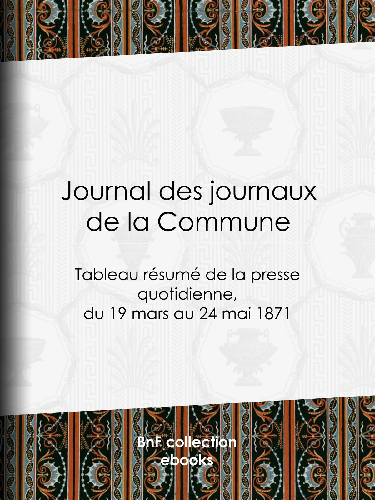 Journal des journaux de la Commune - Tableau résumé de la presse quotidienne, du 19 mars au 24 mai 1871, lois, décrets, proclamations, rapports et informations militaires, séances de la Commune, etc., reproduits d'après le "Journal officiel" de Paris, extraits des autres journaux organe